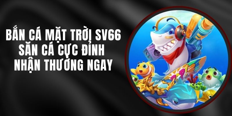 Bắn Cá Mặt Trời SV66 - Săn Cá Cực Đỉnh Nhận Thưởng Ngay